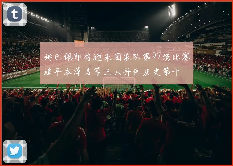 姆巴佩即将迎来国家队第97场比赛追平本泽马等三人并列历史第十
