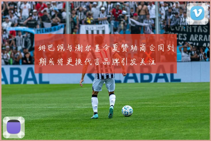 姆巴佩与谢尔基今夏赞助商合同到期或将更换代言品牌引发关注