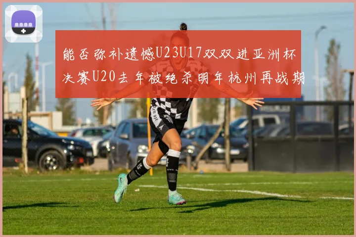 能否弥补遗憾U23U17双双进亚洲杯决赛U20去年被绝杀明年杭州再战期待辉煌