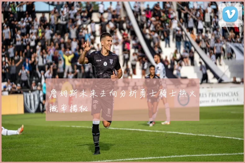 詹姆斯未来去向分析勇士骑士热火概率揭秘