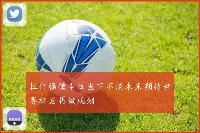 拉什福德专注当下不谈未来期待世界杯后再做规划