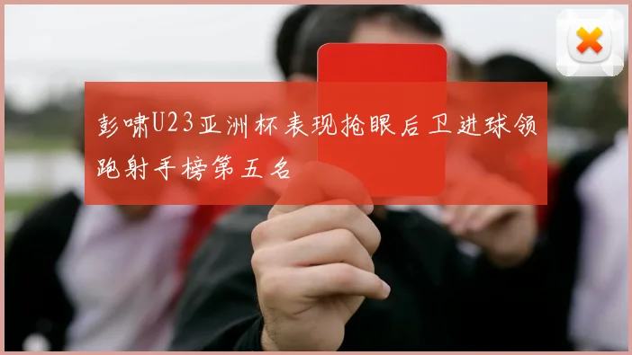 彭啸U23亚洲杯表现抢眼后卫进球领跑射手榜第五名