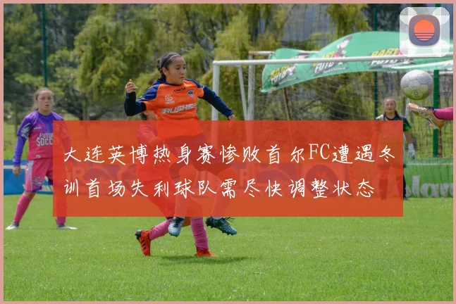 大连英博热身赛惨败首尔FC遭遇冬训首场失利球队需尽快调整状态