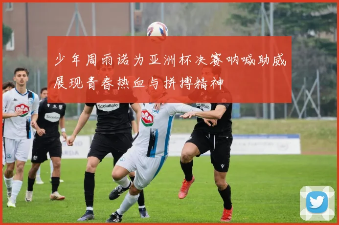 少年周雨诺为亚洲杯决赛呐喊助威展现青春热血与拼搏精神