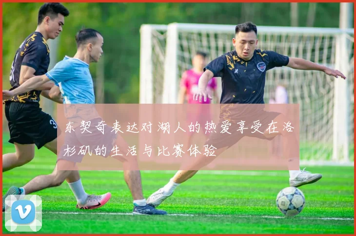 东契奇表达对湖人的热爱享受在洛杉矶的生活与比赛体验