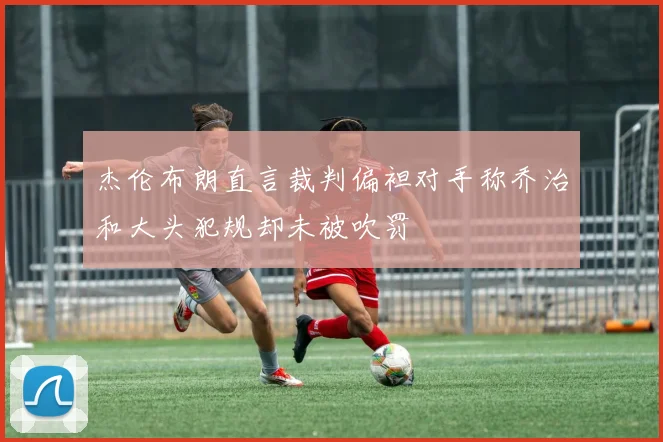 杰伦布朗直言裁判偏袒对手称乔治和大头犯规却未被吹罚