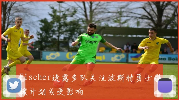 Fischer透露多队关注波斯特勇士引援计划或受影响