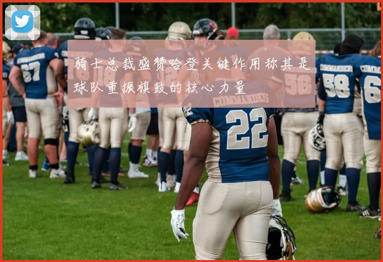 骑士总裁盛赞哈登关键作用称其是球队重振旗鼓的核心力量