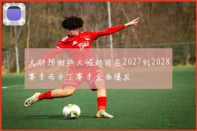 文胖预测热火崛起将在2027到2028赛季而非下赛季全面爆发