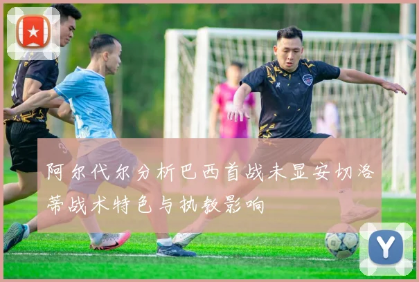 阿尔代尔分析巴西首战未显安切洛蒂战术特色与执教影响