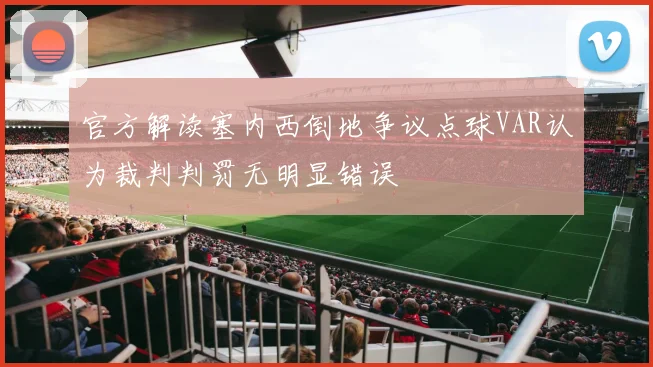 官方解读塞内西倒地争议点球VAR认为裁判判罚无明显错误
