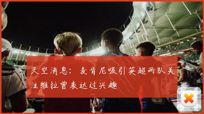 天空消息：麦肯尼吸引英超两队关注维拉曾表达过兴趣