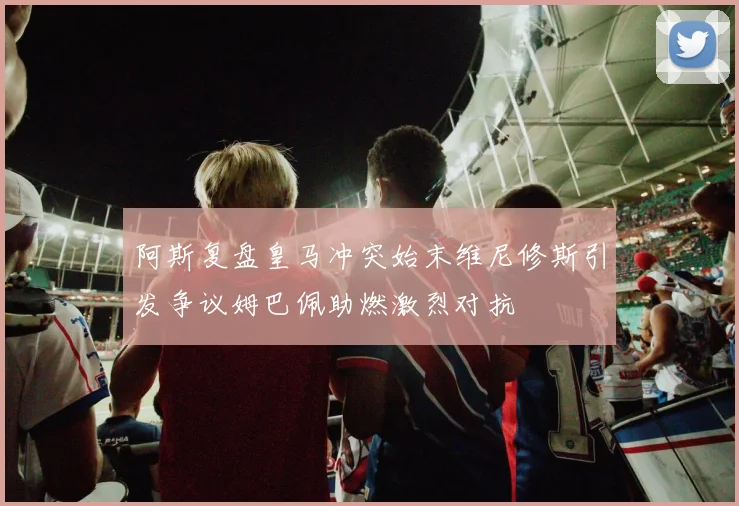 阿斯复盘皇马冲突始末维尼修斯引发争议姆巴佩助燃激烈对抗