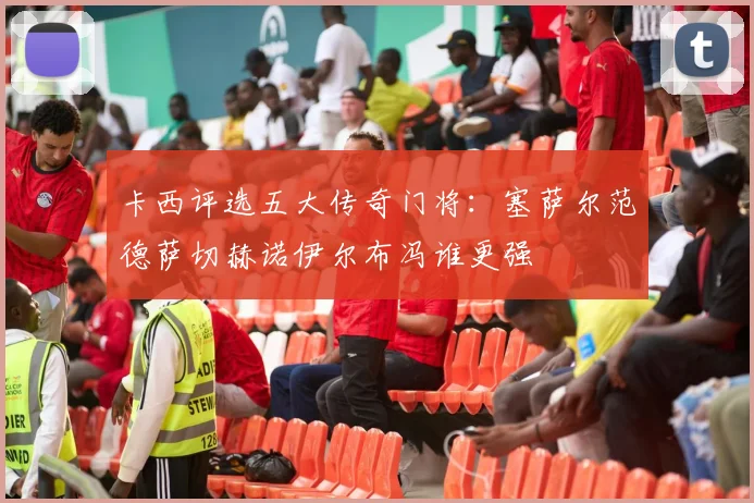 卡西评选五大传奇门将：塞萨尔范德萨切赫诺伊尔布冯谁更强