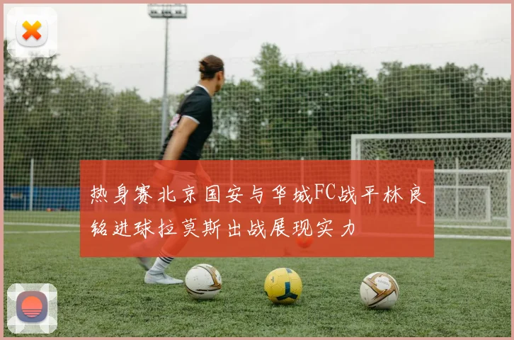 热身赛北京国安与华城FC战平林良铭进球拉莫斯出战展现实力