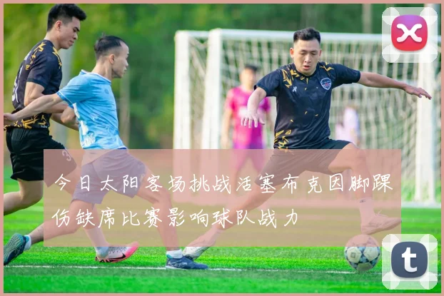 今日太阳客场挑战活塞布克因脚踝伤缺席比赛影响球队战力