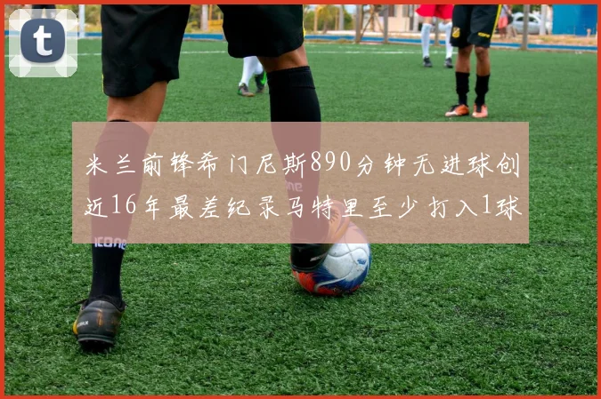 米兰前锋希门尼斯890分钟无进球创近16年最差纪录马特里至少打入1球
