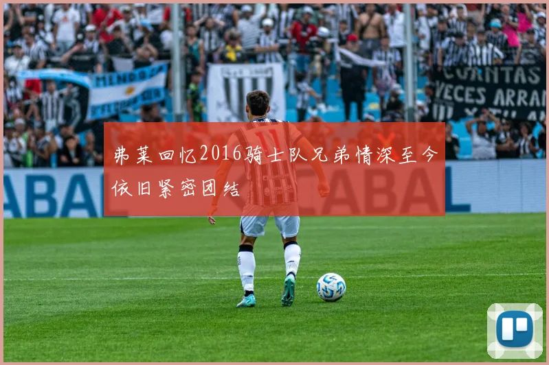 弗莱回忆2016骑士队兄弟情深至今依旧紧密团结