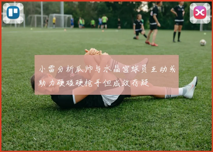 小雷分析瓜帅与水晶宫球员互动或助力硬碰硬枪手但成效存疑