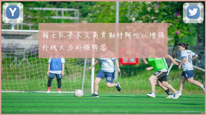 骑士队寻求交易贾勒特阿伦以增强外线火力补强阵容