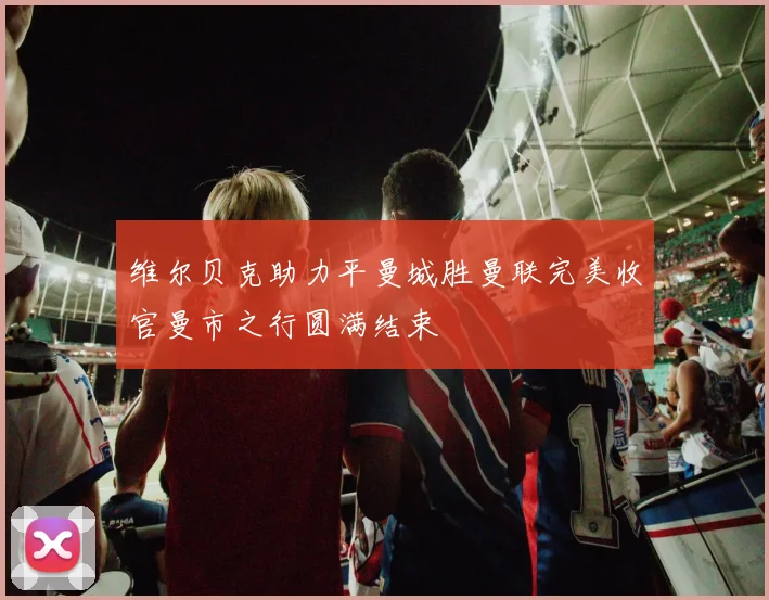 维尔贝克助力平曼城胜曼联完美收官曼市之行圆满结束