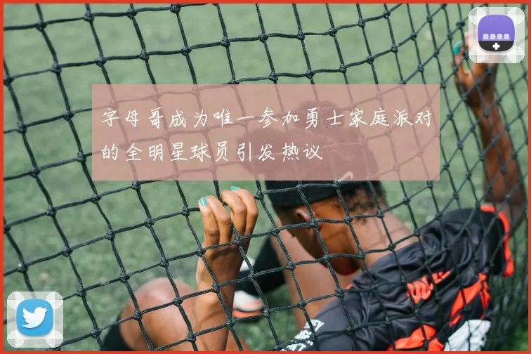 字母哥成为唯一参加勇士家庭派对的全明星球员引发热议