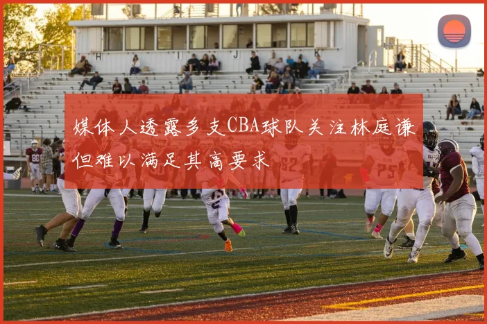 媒体人透露多支CBA球队关注林庭谦但难以满足其高要求
