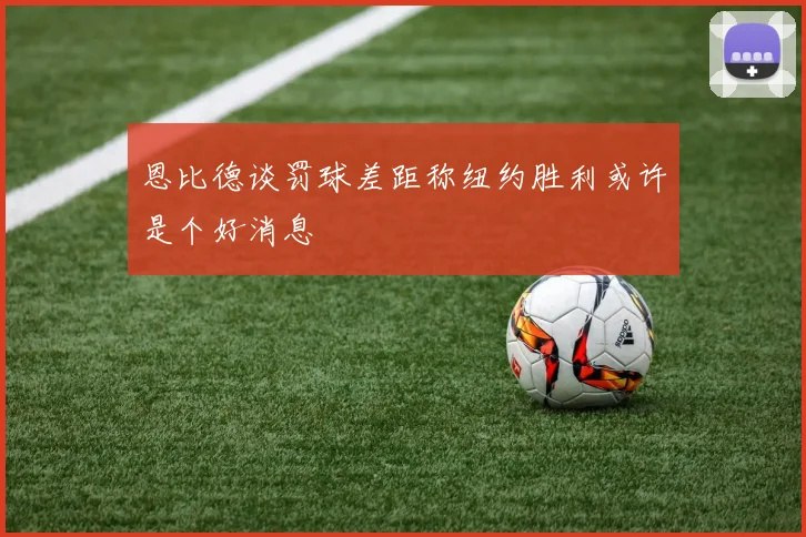 恩比德谈罚球差距称纽约胜利或许是个好消息